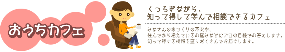 おうちカフェ　くつろぎながら知って得して学んで相談できるカフェ　みなさんの家づくりの不安や住んでから抱えているお悩みなどにプロの目線でお答えします。